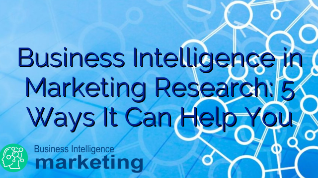 Business Intelligence in Marketing Research: 5 Ways It Can Help You