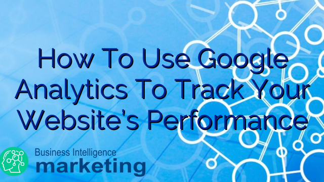 How To Use Google Analytics To Track Your Website’s Performance